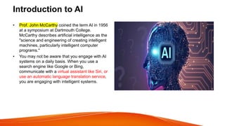 Introduction to AI
• Prof. John McCarthy coined the term AI in 1956
at a symposium at Dartmouth College.
McCarthy describes artificial intelligence as the
"science and engineering of creating intelligent
machines, particularly intelligent computer
programs."
• You may not be aware that you engage with AI
systems on a daily basis. When you use a
search engine like Google or Bing,
communicate with a virtual assistant like Siri, or
use an automatic language translation service,
you are engaging with intelligent systems.
 
