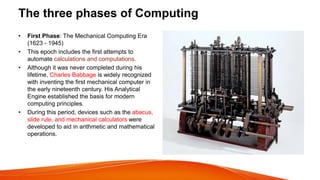 The three phases of Computing
• First Phase: The Mechanical Computing Era
(1623 - 1945)
• This epoch includes the first attempts to
automate calculations and computations.
• Although it was never completed during his
lifetime, Charles Babbage is widely recognized
with inventing the first mechanical computer in
the early nineteenth century. His Analytical
Engine established the basis for modern
computing principles.
• During this period, devices such as the abacus,
slide rule, and mechanical calculators were
developed to aid in arithmetic and mathematical
operations.
 