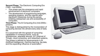 Second Phase: The Electronic Computing Era
(1945 - mid-2000s)
• This phase saw the emergence and rapid
advancement of electronic computers.
• The development of programming languages,
operating systems, and the internet were
significant milestones during this period,
enabling widespread use and accessibility of
computers.
Third Phase: The AI Computing Era (mid-2000s -
present)
This stage is distinguished by the incorporation of
computing devices into almost every area of daily
life.
It is concerned with the spread of computing
capabilities in numerous forms, such as
smartphones, wearable devices, IoT (Internet of
Things), cloud computing, and networked systems.
This phase is defined by advancements in AI
(Artificial Intelligence), machine learning, big data,
and the expanding influence of automation.
 