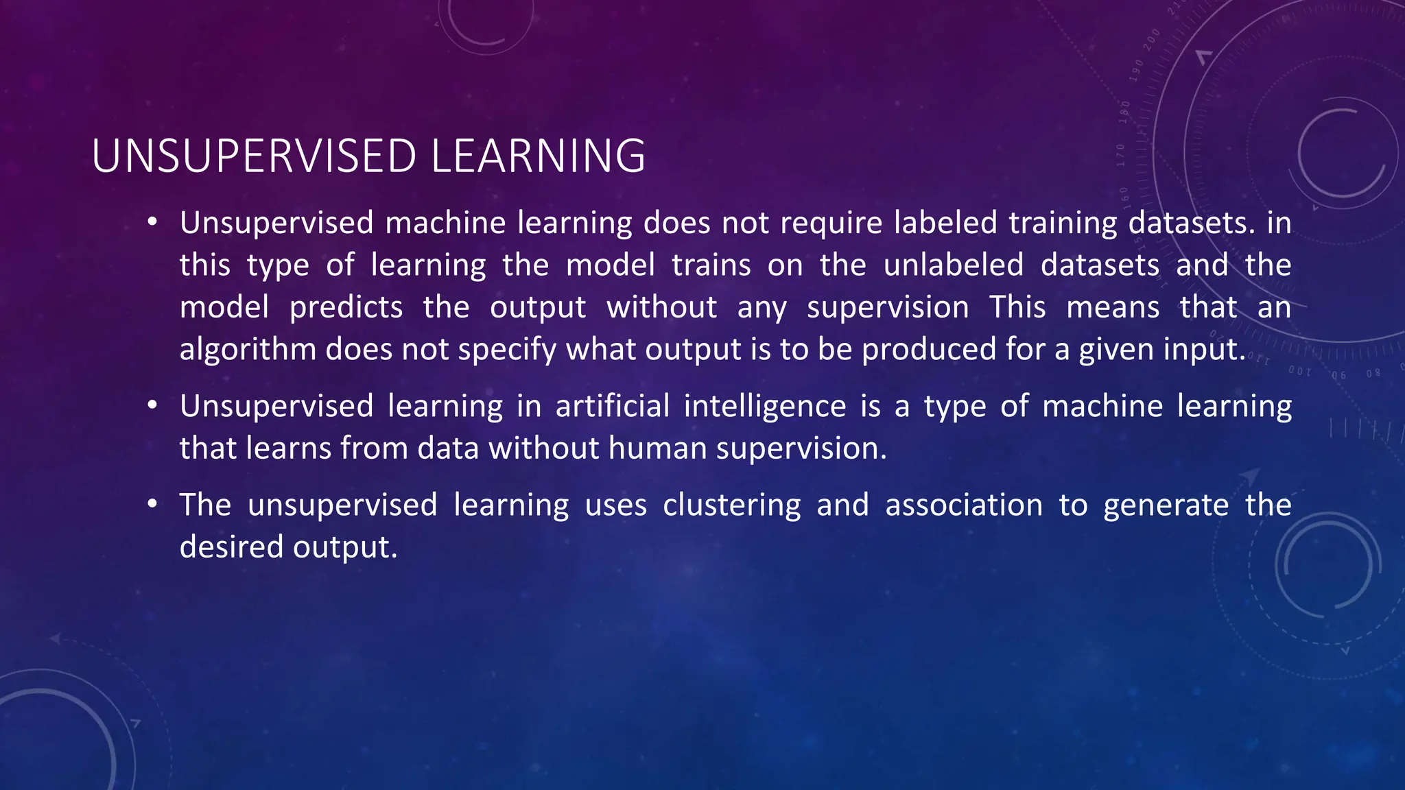UNSUPERVISED LEARNING
• Unsupervised machine learning does not require labeled training datasets. in
this type of learning the model trains on the unlabeled datasets and the
model predicts the output without any supervision This means that an
algorithm does not specify what output is to be produced for a given input.
• Unsupervised learning in artificial intelligence is a type of machine learning
that learns from data without human supervision.
• The unsupervised learning uses clustering and association to generate the
desired output.
 