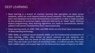 DEEP LEARNING
• Deep learning is a branch of machine learning that specializes on deep neural
networks, which are multi-layered artificial neural networks. The network's ability to
learn and represent hierarchical characteristics and patterns in data is made possible
by the presence of numerous layers, which are referred to as "deep" layers. Without
explicit programming, deep learning algorithms are made to automatically identify
patterns and extract characteristics from unprocessed data.
• Deep learning works on ANN, CNN, and RNN which are the three basic cornerstones
of deep learning technology.
• ANN: ANNs, or artificial neural networks (ANN), are the fundamental components of
deep learning. ANNs, often known as neural networks or just networks, are
computer models that are based on the composition and operation of the human
brain. They are made up of layers of connected nodes, or artificial neurons. The input
layer, hidden layers, and output layer are the three primary types of layers in an ANN.
 