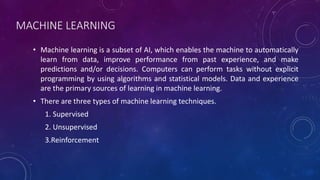 MACHINE LEARNING
• Machine learning is a subset of AI, which enables the machine to automatically
learn from data, improve performance from past experience, and make
predictions and/or decisions. Computers can perform tasks without explicit
programming by using algorithms and statistical models. Data and experience
are the primary sources of learning in machine learning.
• There are three types of machine learning techniques.
1. Supervised
2. Unsupervised
3.Reinforcement
 