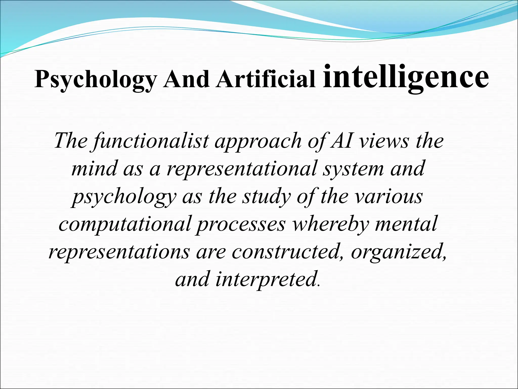Psychology And Artificial intelligence
The functionalist approach of AI views the
mind as a representational system and
psychology as the study of the various
computational processes whereby mental
representations are constructed, organized,
and interpreted.
 