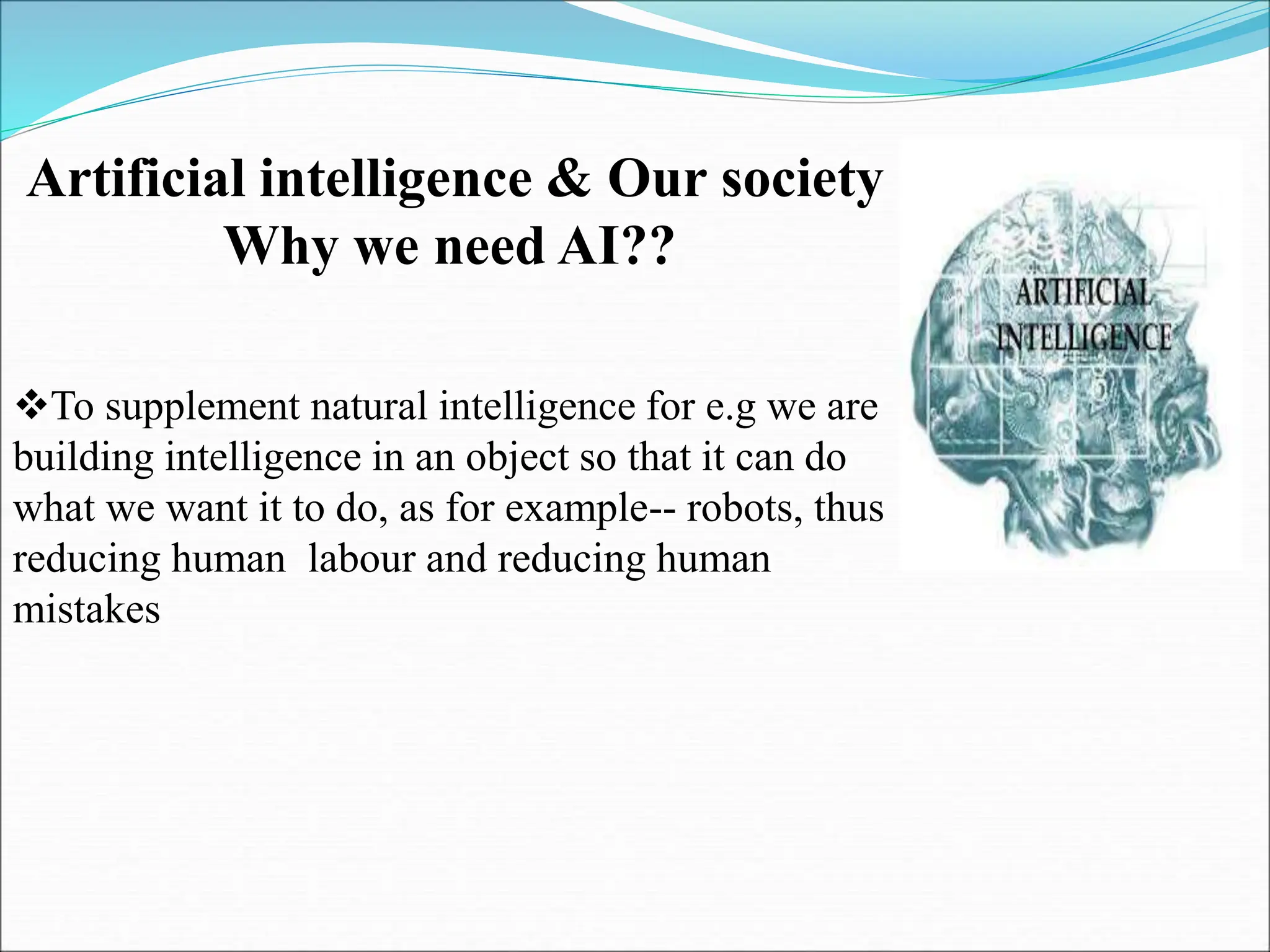 Artificial intelligence & Our society
Why we need AI??
To supplement natural intelligence for e.g we are
building intelligence in an object so that it can do
what we want it to do, as for example-- robots, thus
reducing human labour and reducing human
mistakes
 