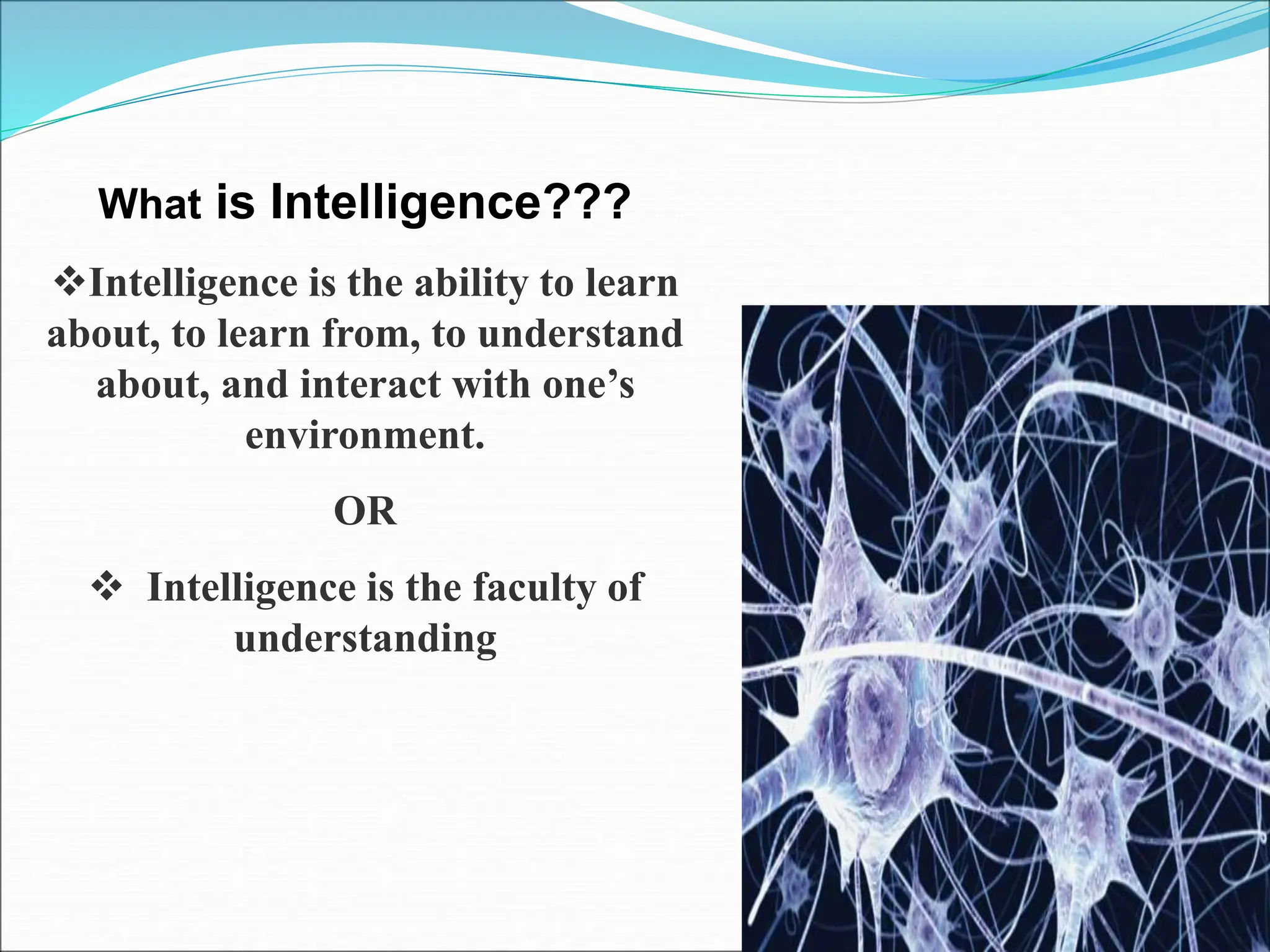 What is Intelligence???
Intelligence is the ability to learn
about, to learn from, to understand
about, and interact with one’s
environment.
OR
 Intelligence is the faculty of
understanding
 