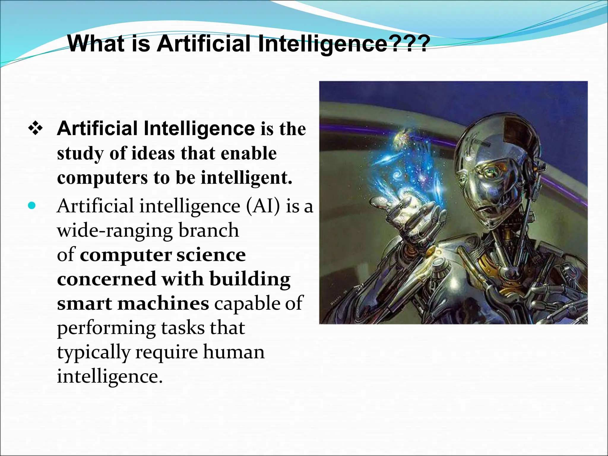 What is Artificial Intelligence???
 Artificial Intelligence is the
study of ideas that enable
computers to be intelligent.
 Artificial intelligence (AI) is a
wide-ranging branch
of computer science
concerned with building
smart machines capable of
performing tasks that
typically require human
intelligence.
 