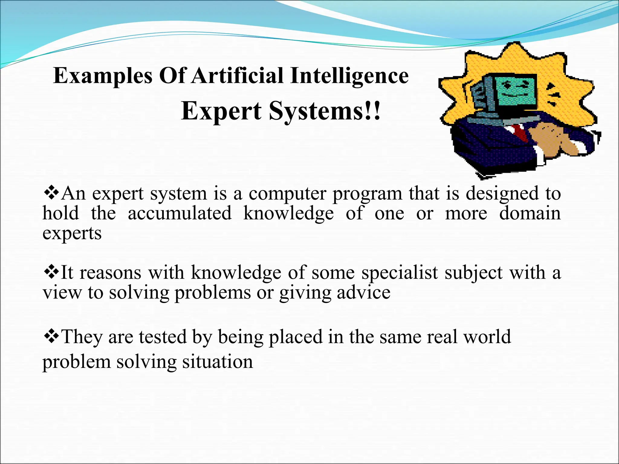 Examples Of Artificial Intelligence
Expert Systems!!
An expert system is a computer program that is designed to
hold the accumulated knowledge of one or more domain
experts
It reasons with knowledge of some specialist subject with a
view to solving problems or giving advice
They are tested by being placed in the same real world
problem solving situation
 