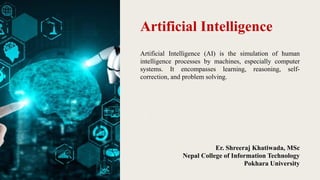 Artificial Intelligence
Artificial Intelligence (AI) is the simulation of human
intelligence processes by machines, especially computer
systems. It encompasses learning, reasoning, self-
correction, and problem solving.
Er. Shreeraj Khatiwada, MSc
Nepal College of Information Technology
Pokhara University
 