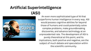 Artificial Superintelligence
(ASI)
An even more sophisticated type of AI that
outperforms human intelligence in every way. ASI
would possess cognitive abilities far beyond
those of humans and could potentially solve
complex problems, make groundbreaking
discoveries, and advance technology at an
unprecedented rate. The development of ASI is
purely theoretical at this point, and its
implications, both positive and negative, are the
subject of much debate and speculation within
the scientific community.
 