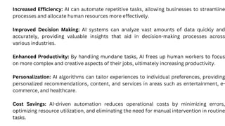 Increased Efficiency: AI can automate repetitive tasks, allowing businesses to streamline
processes and allocate human resources more effectively.
Improved Decision Making: AI systems can analyze vast amounts of data quickly and
accurately, providing valuable insights that aid in decision-making processes across
various industries.
Enhanced Productivity: By handling mundane tasks, AI frees up human workers to focus
on more complex and creative aspects of their jobs, ultimately increasing productivity.
Personalization: AI algorithms can tailor experiences to individual preferences, providing
personalized recommendations, content, and services in areas such as entertainment, e-
commerce, and healthcare.
Cost Savings: AI-driven automation reduces operational costs by minimizing errors,
optimizing resource utilization, and eliminating the need for manual intervention in routine
tasks.
 