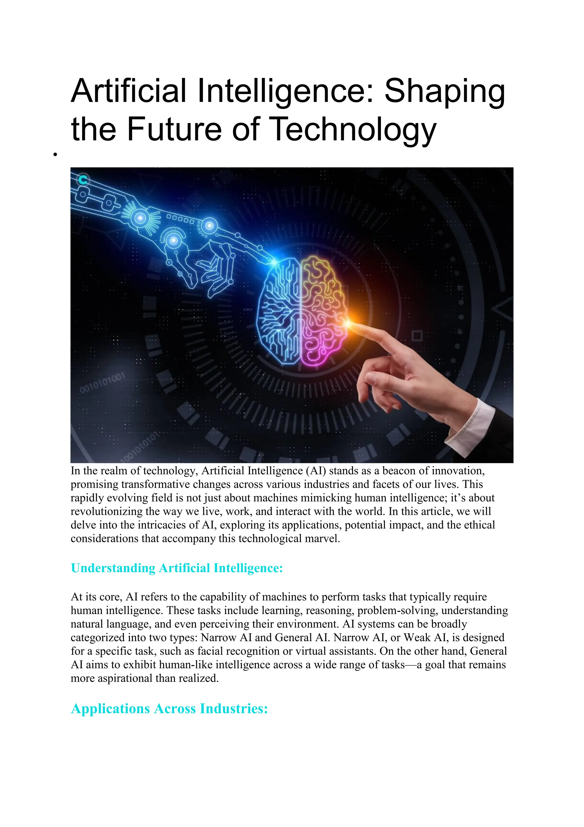 Artificial Intelligence: Shaping
the Future of Technology

In the realm of technology, Artificial Intelligence (AI) stands as a beacon of innovation,
promising transformative changes across various industries and facets of our lives. This
rapidly evolving field is not just about machines mimicking human intelligence; it’s about
revolutionizing the way we live, work, and interact with the world. In this article, we will
delve into the intricacies of AI, exploring its applications, potential impact, and the ethical
considerations that accompany this technological marvel.
Understanding Artificial Intelligence:
At its core, AI refers to the capability of machines to perform tasks that typically require
human intelligence. These tasks include learning, reasoning, problem-solving, understanding
natural language, and even perceiving their environment. AI systems can be broadly
categorized into two types: Narrow AI and General AI. Narrow AI, or Weak AI, is designed
for a specific task, such as facial recognition or virtual assistants. On the other hand, General
AI aims to exhibit human-like intelligence across a wide range of tasks—a goal that remains
more aspirational than realized.
Applications Across Industries:
 