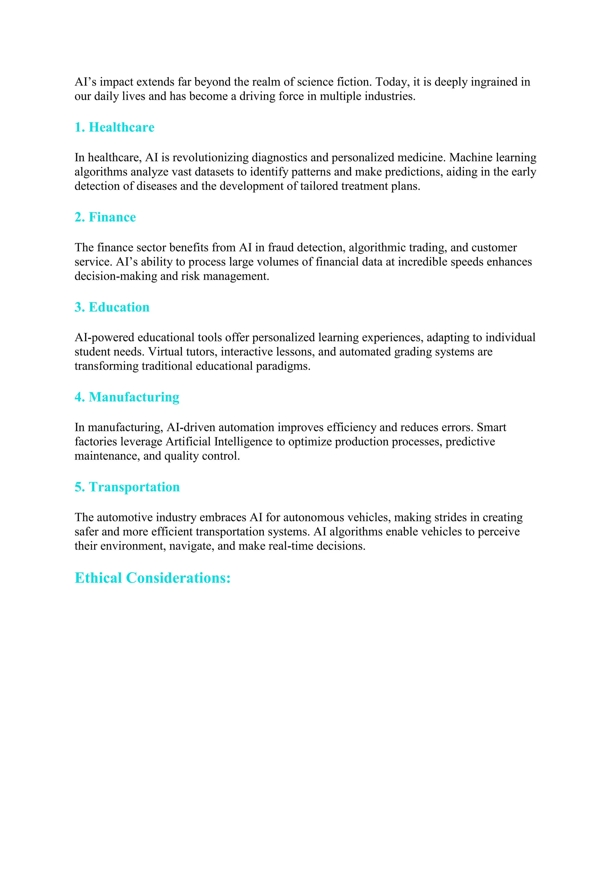 AI’s impact extends far beyond the realm of science fiction. Today, it is deeply ingrained in
our daily lives and has become a driving force in multiple industries.
1. Healthcare
In healthcare, AI is revolutionizing diagnostics and personalized medicine. Machine learning
algorithms analyze vast datasets to identify patterns and make predictions, aiding in the early
detection of diseases and the development of tailored treatment plans.
2. Finance
The finance sector benefits from AI in fraud detection, algorithmic trading, and customer
service. AI’s ability to process large volumes of financial data at incredible speeds enhances
decision-making and risk management.
3. Education
AI-powered educational tools offer personalized learning experiences, adapting to individual
student needs. Virtual tutors, interactive lessons, and automated grading systems are
transforming traditional educational paradigms.
4. Manufacturing
In manufacturing, AI-driven automation improves efficiency and reduces errors. Smart
factories leverage Artificial Intelligence to optimize production processes, predictive
maintenance, and quality control.
5. Transportation
The automotive industry embraces AI for autonomous vehicles, making strides in creating
safer and more efficient transportation systems. AI algorithms enable vehicles to perceive
their environment, navigate, and make real-time decisions.
Ethical Considerations:
 