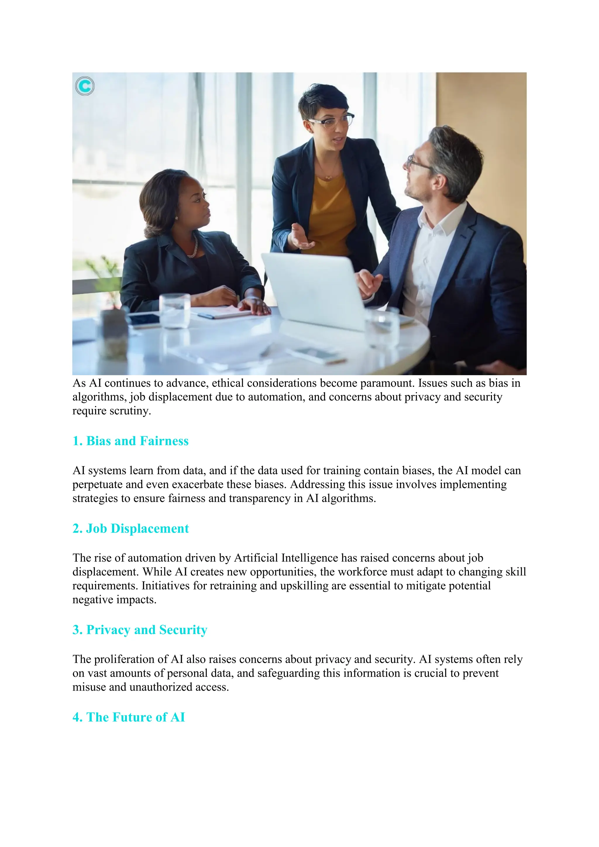 As AI continues to advance, ethical considerations become paramount. Issues such as bias in
algorithms, job displacement due to automation, and concerns about privacy and security
require scrutiny.
1. Bias and Fairness
AI systems learn from data, and if the data used for training contain biases, the AI model can
perpetuate and even exacerbate these biases. Addressing this issue involves implementing
strategies to ensure fairness and transparency in AI algorithms.
2. Job Displacement
The rise of automation driven by Artificial Intelligence has raised concerns about job
displacement. While AI creates new opportunities, the workforce must adapt to changing skill
requirements. Initiatives for retraining and upskilling are essential to mitigate potential
negative impacts.
3. Privacy and Security
The proliferation of AI also raises concerns about privacy and security. AI systems often rely
on vast amounts of personal data, and safeguarding this information is crucial to prevent
misuse and unauthorized access.
4. The Future of AI
 
