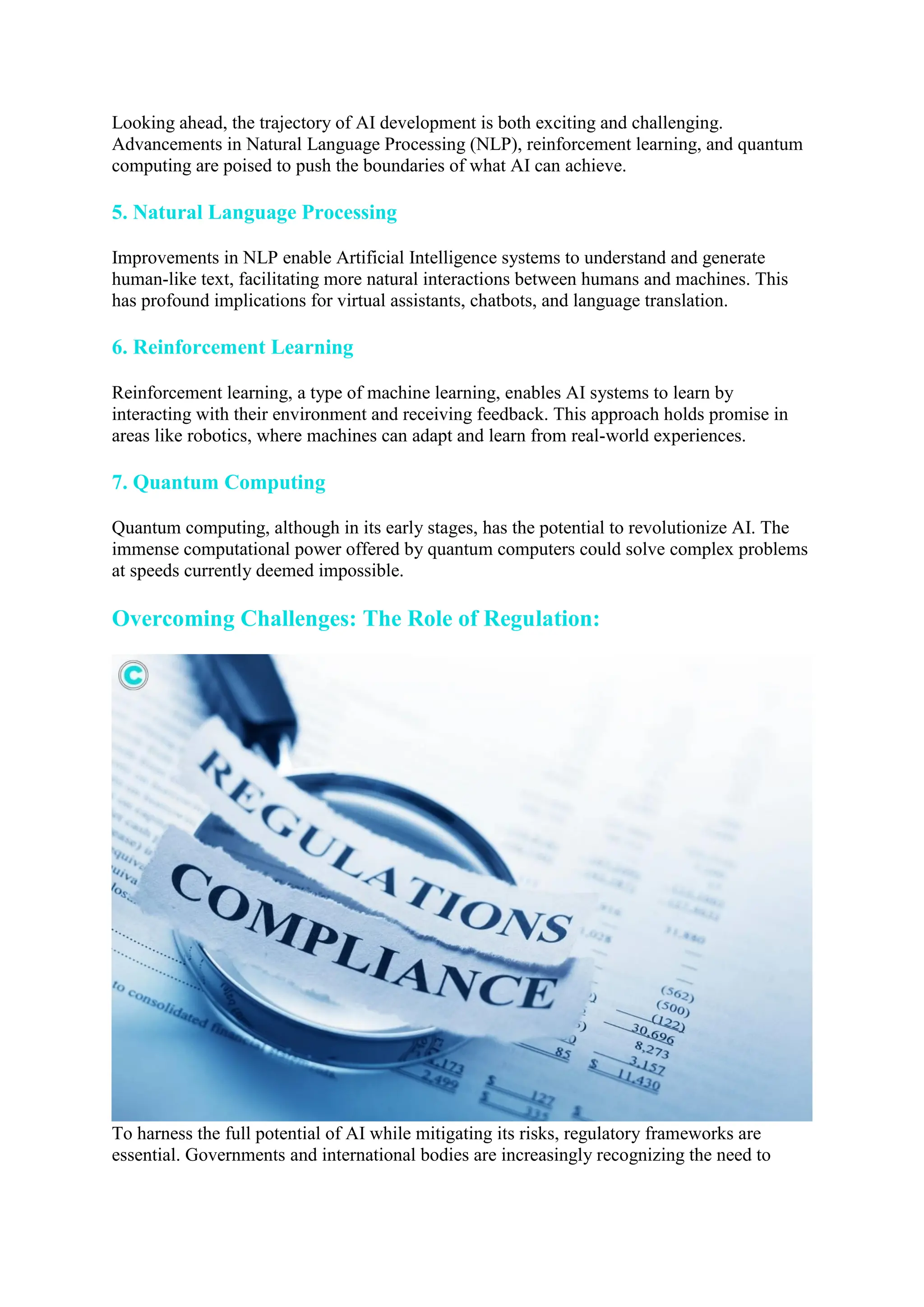 Looking ahead, the trajectory of AI development is both exciting and challenging.
Advancements in Natural Language Processing (NLP), reinforcement learning, and quantum
computing are poised to push the boundaries of what AI can achieve.
5. Natural Language Processing
Improvements in NLP enable Artificial Intelligence systems to understand and generate
human-like text, facilitating more natural interactions between humans and machines. This
has profound implications for virtual assistants, chatbots, and language translation.
6. Reinforcement Learning
Reinforcement learning, a type of machine learning, enables AI systems to learn by
interacting with their environment and receiving feedback. This approach holds promise in
areas like robotics, where machines can adapt and learn from real-world experiences.
7. Quantum Computing
Quantum computing, although in its early stages, has the potential to revolutionize AI. The
immense computational power offered by quantum computers could solve complex problems
at speeds currently deemed impossible.
Overcoming Challenges: The Role of Regulation:
To harness the full potential of AI while mitigating its risks, regulatory frameworks are
essential. Governments and international bodies are increasingly recognizing the need to
 