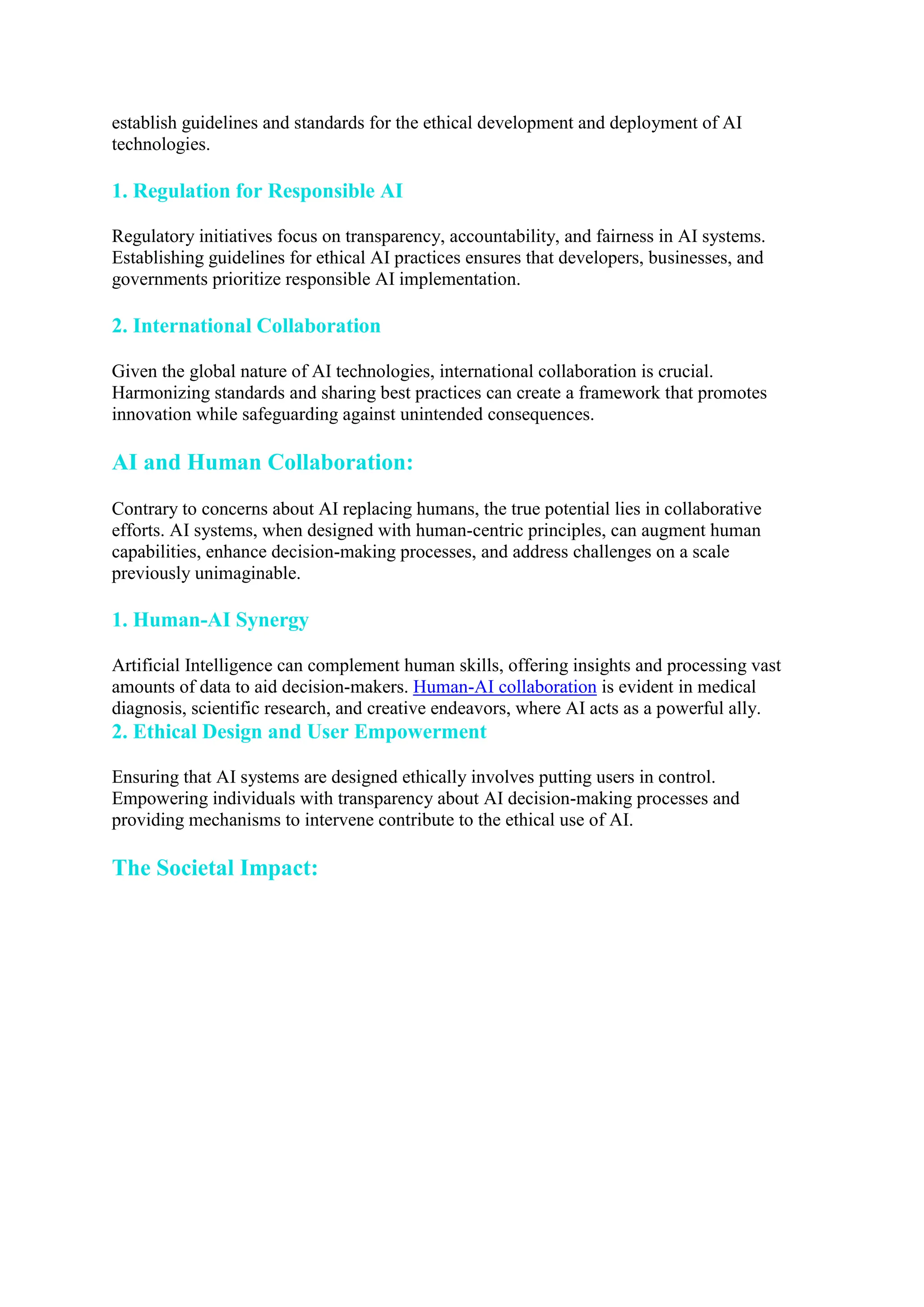 establish guidelines and standards for the ethical development and deployment of AI
technologies.
1. Regulation for Responsible AI
Regulatory initiatives focus on transparency, accountability, and fairness in AI systems.
Establishing guidelines for ethical AI practices ensures that developers, businesses, and
governments prioritize responsible AI implementation.
2. International Collaboration
Given the global nature of AI technologies, international collaboration is crucial.
Harmonizing standards and sharing best practices can create a framework that promotes
innovation while safeguarding against unintended consequences.
AI and Human Collaboration:
Contrary to concerns about AI replacing humans, the true potential lies in collaborative
efforts. AI systems, when designed with human-centric principles, can augment human
capabilities, enhance decision-making processes, and address challenges on a scale
previously unimaginable.
1. Human-AI Synergy
Artificial Intelligence can complement human skills, offering insights and processing vast
amounts of data to aid decision-makers. Human-AI collaboration is evident in medical
diagnosis, scientific research, and creative endeavors, where AI acts as a powerful ally.
2. Ethical Design and User Empowerment
Ensuring that AI systems are designed ethically involves putting users in control.
Empowering individuals with transparency about AI decision-making processes and
providing mechanisms to intervene contribute to the ethical use of AI.
The Societal Impact:
 