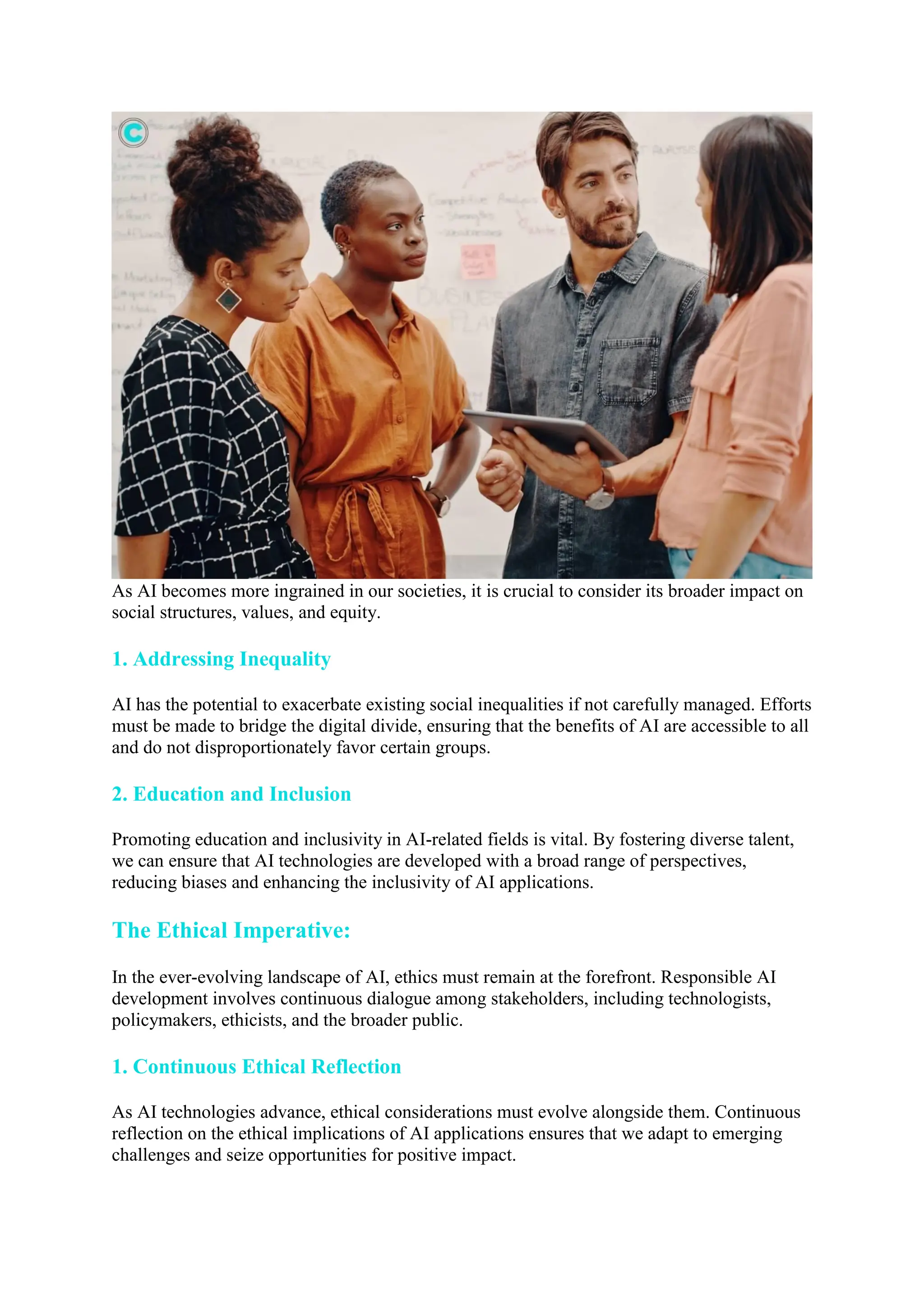 As AI becomes more ingrained in our societies, it is crucial to consider its broader impact on
social structures, values, and equity.
1. Addressing Inequality
AI has the potential to exacerbate existing social inequalities if not carefully managed. Efforts
must be made to bridge the digital divide, ensuring that the benefits of AI are accessible to all
and do not disproportionately favor certain groups.
2. Education and Inclusion
Promoting education and inclusivity in AI-related fields is vital. By fostering diverse talent,
we can ensure that AI technologies are developed with a broad range of perspectives,
reducing biases and enhancing the inclusivity of AI applications.
The Ethical Imperative:
In the ever-evolving landscape of AI, ethics must remain at the forefront. Responsible AI
development involves continuous dialogue among stakeholders, including technologists,
policymakers, ethicists, and the broader public.
1. Continuous Ethical Reflection
As AI technologies advance, ethical considerations must evolve alongside them. Continuous
reflection on the ethical implications of AI applications ensures that we adapt to emerging
challenges and seize opportunities for positive impact.
 