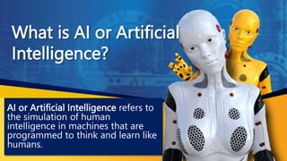 What is AI or Artificial
Intelligence?
AI or Artificial Intelligence refers to
the simulation of human
intelligence in machines that are
programmed to think and learn like
humans.
 