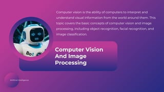 Artificial Intelligence
Computer Vision
And Image
Processing
Computer vision is the ability of computers to interpret and
understand visual information from the world around them. This
topic covers the basic concepts of computer vision and image
processing, including object recognition, facial recognition, and
image classification.
 