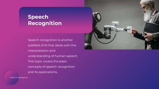 Artificial Intelligence
Speech
Recognition
Speech recognition is another
subfield of AI that deals with the
interpretation and
understanding of human speech.
This topic covers the basic
concepts of speech recognition
and its applications.
 