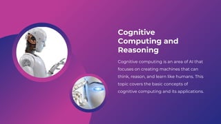 Artificial Intelligence
Cognitive
Computing and
Reasoning
Cognitive computing is an area of AI that
focuses on creating machines that can
think, reason, and learn like humans. This
topic covers the basic concepts of
cognitive computing and its applications.
 