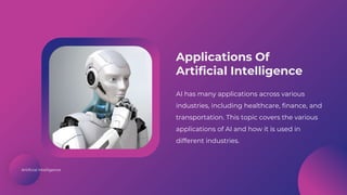 Artificial Intelligence
Applications Of
Artificial Intelligence
AI has many applications across various
industries, including healthcare, finance, and
transportation. This topic covers the various
applications of AI and how it is used in
different industries.
 