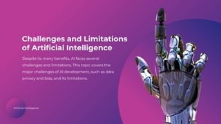 Artificial Intelligence
Challenges and Limitations
of Artificial Intelligence
Despite its many benefits, AI faces several
challenges and limitations. This topic covers the
major challenges of AI development, such as data
privacy and bias, and its limitations.
 