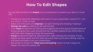 How To Edit Shapes
You can add and edit some shapes to your presentation to present your data in a visual
way.
• Choose your favourite infographic and insert it in your presentation using Ctrl C + Ctrl
V or Cmd C + Cmd V in Mac.
• Select one of the parts and ungroup it by right-clicking and choosing “Ungroup”.
• Change the color by clicking on the paint bucket.
• Then resize the element by clicking and dragging one of the square-shaped points of
its bounding box (the cursor should look like a double-headed arrow). Remember to
hold Shift while dragging to keep the proportions.
• Group the elements again by selecting them, right-clicking and choosing “Group”.
• Repeat the steps above with the other parts and when you’re done editing, copy the
end result and paste it into your presentation.
• Remember to choose the “Keep source formatting” option so that it keeps the
design. For more info, please visit Slideegg (Tips & Tricks).
 