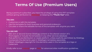 Terms Of Use (Premium Users)
Being a premium subscriber, you have the privilege of using this PPT template
without giving attribution to SlideEgg or keeping the “Thank You” slide.
You can:
• Customize or edit this template.
• Use this template for both business and personal endeavors.
• Circulate or share the editable format of this template with anyone you want.
You can not:
• Sell, rent or second-license SlideEgg content or the altered version of it.
Promulgate or include the templates in any other services database
• that performs as distribution or resale platform, unless explicitly permitted, by SlideEgg.
• Incorporate the elements used in SlideEgg’s templates separately.
• Obtain SlideEgg’s copyright for the elements used in this template as a logo or
trademark.
Kindly refer to our Tutorial page or FAQ for advanced slide modification guidelines.
 