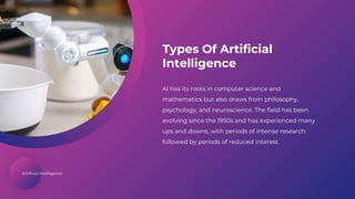 Artificial Intelligence
Types Of Artificial
Intelligence
AI has its roots in computer science and
mathematics but also draws from philosophy,
psychology, and neuroscience. The field has been
evolving since the 1950s and has experienced many
ups and downs, with periods of intense research
followed by periods of reduced interest.
 