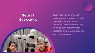 Artificial Intelligence
Neural
Networks
Neural networks are a type of
machine learning algorithm that is
inspired by the structure and
function of the human brain. They
are made up of interconnected
nodes that process information and
learn from examples.
 