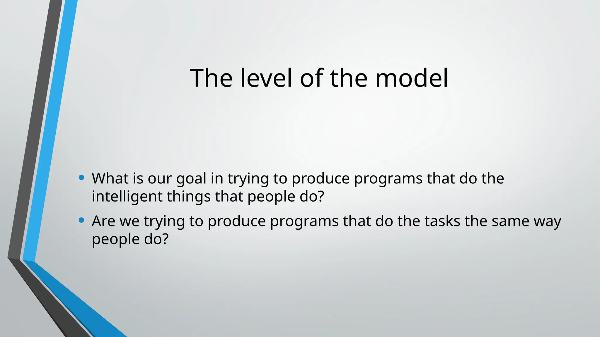 The level of the model
• What is our goal in trying to produce programs that do the
intelligent things that people do?
• Are we trying to produce programs that do the tasks the same way
people do?
 
