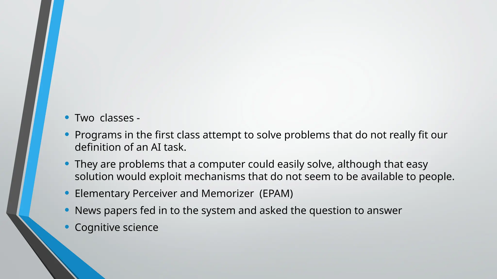 • Two classes -
• Programs in the first class attempt to solve problems that do not really fit our
definition of an AI task.
• They are problems that a computer could easily solve, although that easy
solution would exploit mechanisms that do not seem to be available to people.
• Elementary Perceiver and Memorizer (EPAM)
• News papers fed in to the system and asked the question to answer
• Cognitive science
 