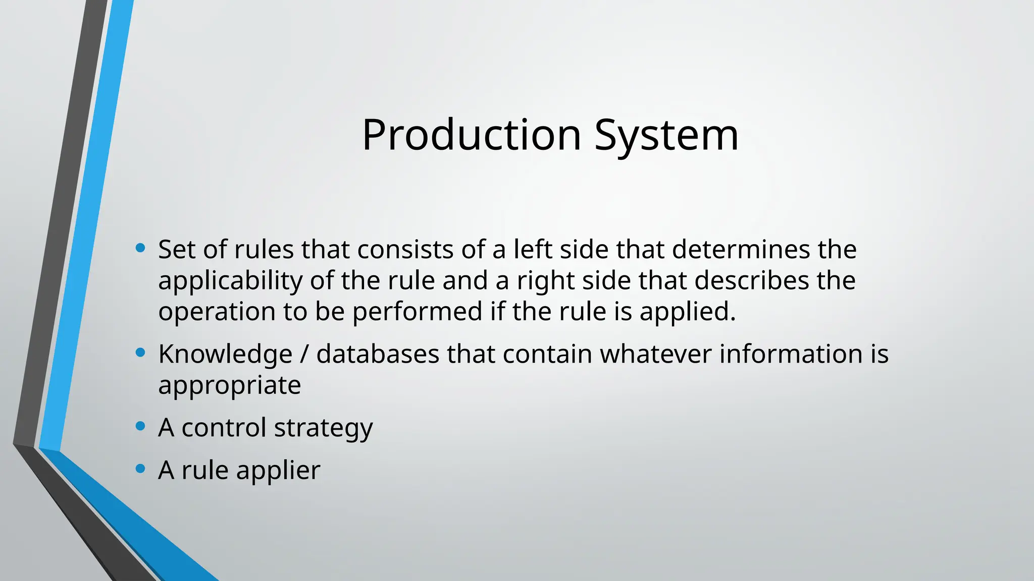 Production System
• Set of rules that consists of a left side that determines the
applicability of the rule and a right side that describes the
operation to be performed if the rule is applied.
• Knowledge / databases that contain whatever information is
appropriate
• A control strategy
• A rule applier
 