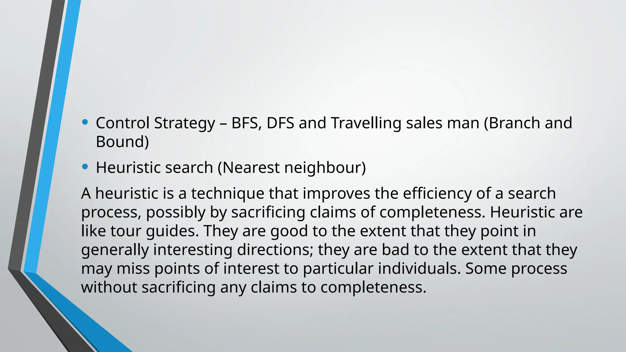 • Control Strategy – BFS, DFS and Travelling sales man (Branch and
Bound)
• Heuristic search (Nearest neighbour)
A heuristic is a technique that improves the efficiency of a search
process, possibly by sacrificing claims of completeness. Heuristic are
like tour guides. They are good to the extent that they point in
generally interesting directions; they are bad to the extent that they
may miss points of interest to particular individuals. Some process
without sacrificing any claims to completeness.
 