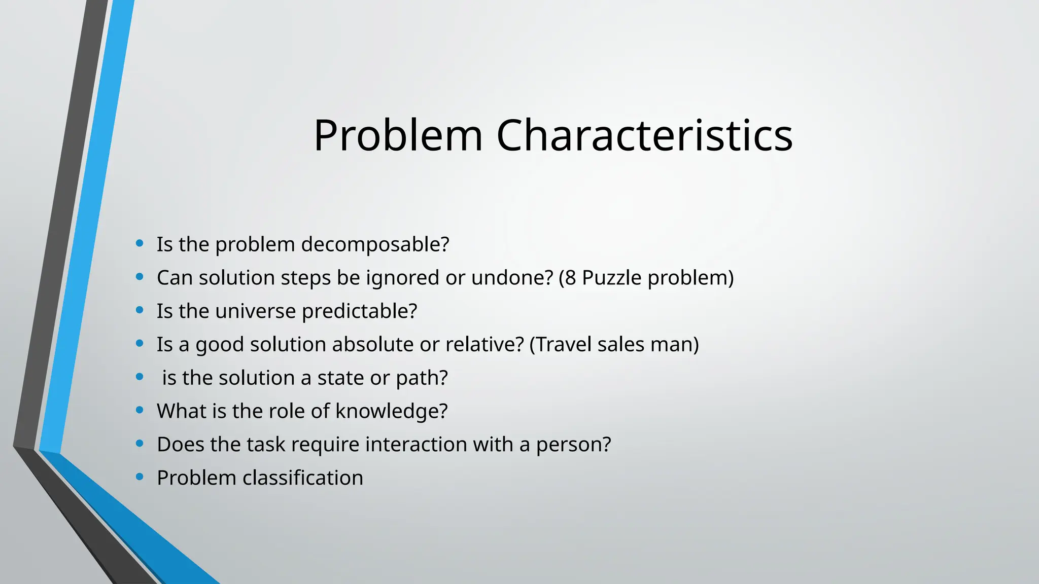 Problem Characteristics
• Is the problem decomposable?
• Can solution steps be ignored or undone? (8 Puzzle problem)
• Is the universe predictable?
• Is a good solution absolute or relative? (Travel sales man)
• is the solution a state or path?
• What is the role of knowledge?
• Does the task require interaction with a person?
• Problem classification
 