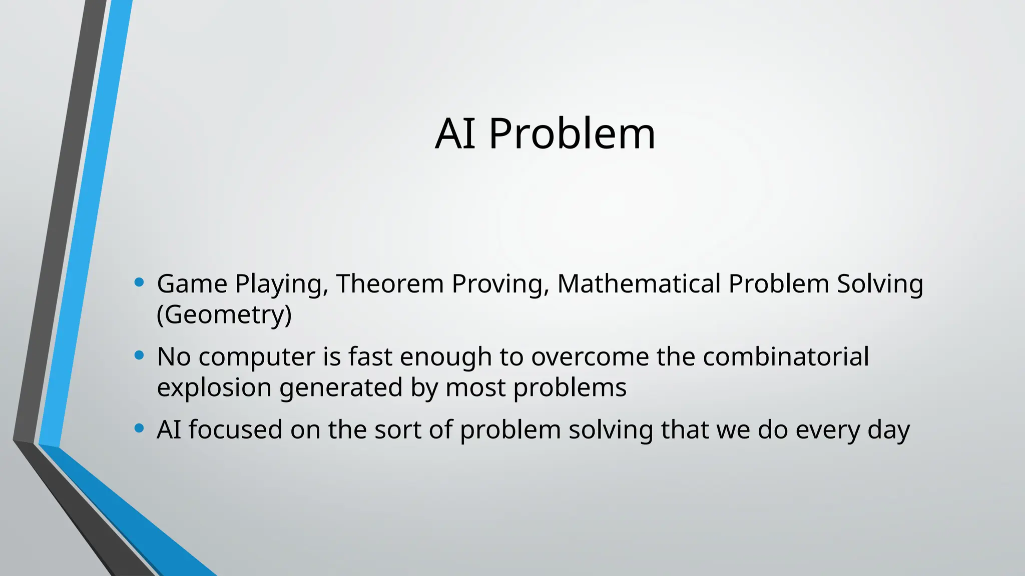 AI Problem
• Game Playing, Theorem Proving, Mathematical Problem Solving
(Geometry)
• No computer is fast enough to overcome the combinatorial
explosion generated by most problems
• AI focused on the sort of problem solving that we do every day
 