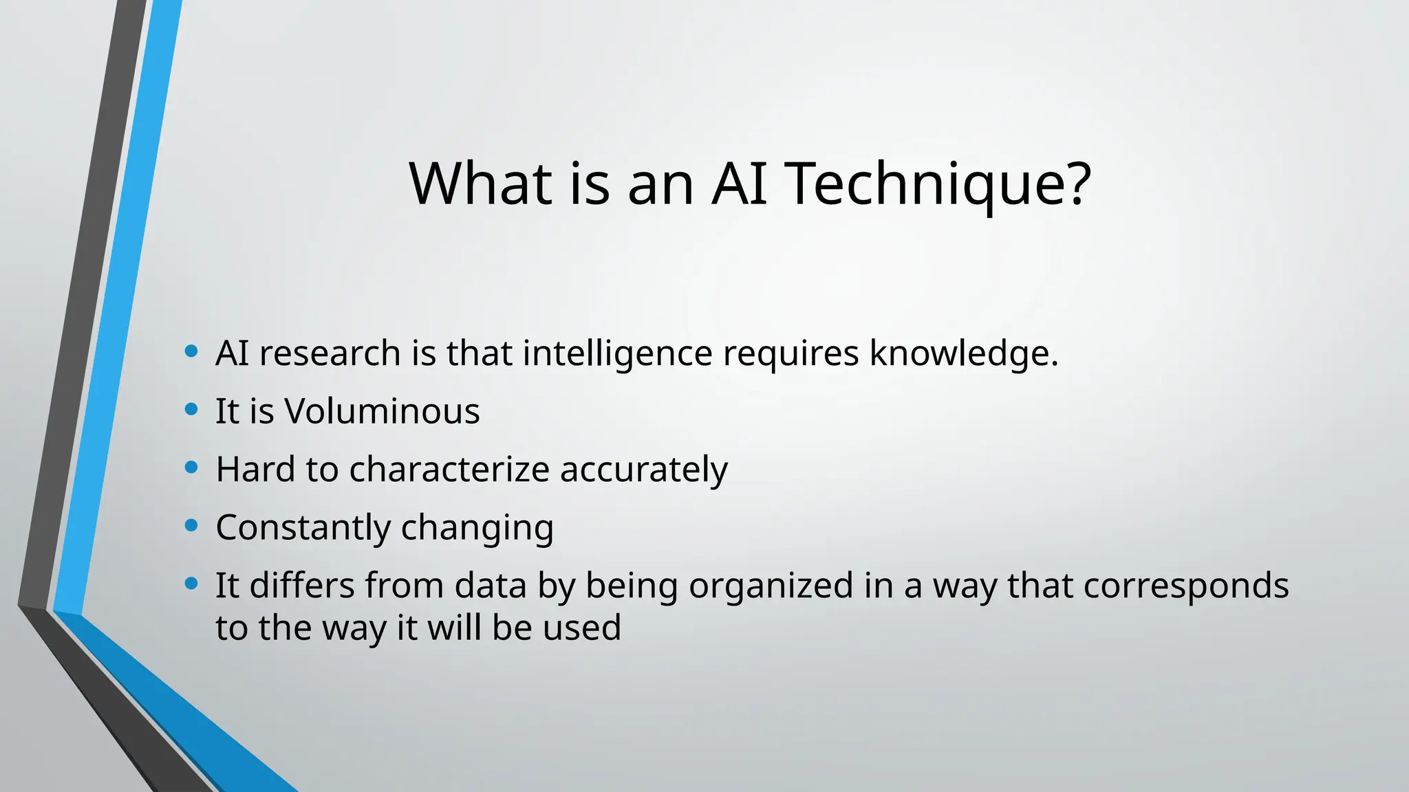 What is an AI Technique?
• AI research is that intelligence requires knowledge.
• It is Voluminous
• Hard to characterize accurately
• Constantly changing
• It differs from data by being organized in a way that corresponds
to the way it will be used
 