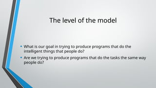 The level of the model
• What is our goal in trying to produce programs that do the
intelligent things that people do?
• Are we trying to produce programs that do the tasks the same way
people do?
 