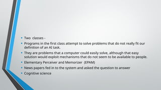 • Two classes -
• Programs in the first class attempt to solve problems that do not really fit our
definition of an AI task.
• They are problems that a computer could easily solve, although that easy
solution would exploit mechanisms that do not seem to be available to people.
• Elementary Perceiver and Memorizer (EPAM)
• News papers fed in to the system and asked the question to answer
• Cognitive science
 