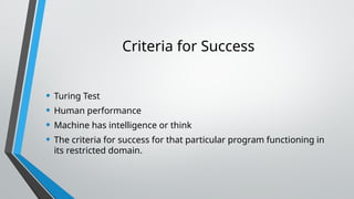 Criteria for Success
• Turing Test
• Human performance
• Machine has intelligence or think
• The criteria for success for that particular program functioning in
its restricted domain.
 