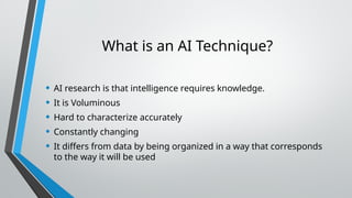 What is an AI Technique?
• AI research is that intelligence requires knowledge.
• It is Voluminous
• Hard to characterize accurately
• Constantly changing
• It differs from data by being organized in a way that corresponds
to the way it will be used
 