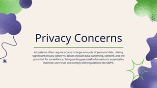 Privacy Concerns
AI systems often require access to large amounts of personal data, raising
significant privacy concerns. Issues include data ownership, consent, and the
potential for surveillance. Safeguarding personal information is essential to
maintain user trust and comply with regulations like GDPR.
 