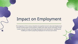 Impact on Employment
The integration of AI in various industries has sparked concerns about job displacement
and the transformation of the workforce. While some roles may be automated, AI also
creates new jobs through technology development and maintenance. Upskilling and
reskilling are vital for preparing employees for the future job market.
 