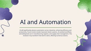 AI and Automation
AI will significantly advance automation across industries, enhancing efficiency and
productivity. Future trends include improved robotic systems, AI-assisted workflows,
and widespread use in manufacturing, logistics, and supply chain management. This
evolution may transform how work is done, affecting numerous sectors.
 