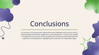 Conclusions
In conclusion, AI presents both opportunities and challenges across various sectors.
Understanding its definitions, applications, and implications is critical as we navigate
its integration into our lives. Ethical considerations and future trends will shape the
trajectory of AI development, highlighting the importance of responsible usage.
 