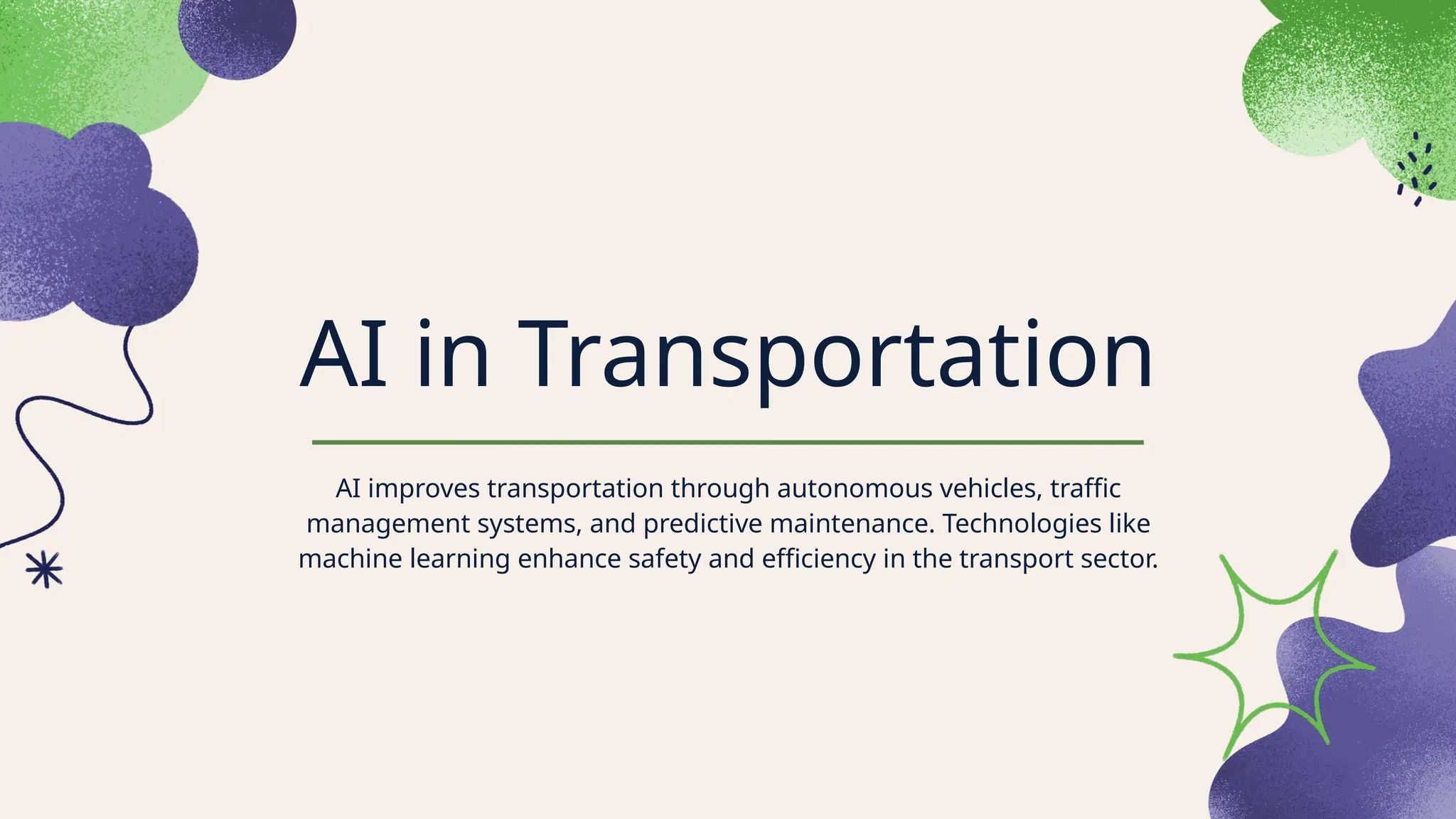 AI in Transportation
AI improves transportation through autonomous vehicles, traffic
management systems, and predictive maintenance. Technologies like
machine learning enhance safety and efficiency in the transport sector.
 