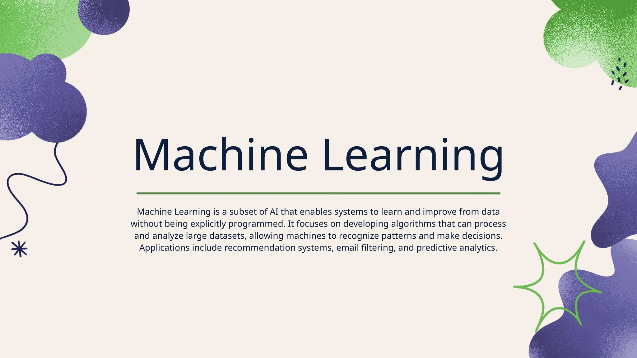 Machine Learning
Machine Learning is a subset of AI that enables systems to learn and improve from data
without being explicitly programmed. It focuses on developing algorithms that can process
and analyze large datasets, allowing machines to recognize patterns and make decisions.
Applications include recommendation systems, email filtering, and predictive analytics.
 