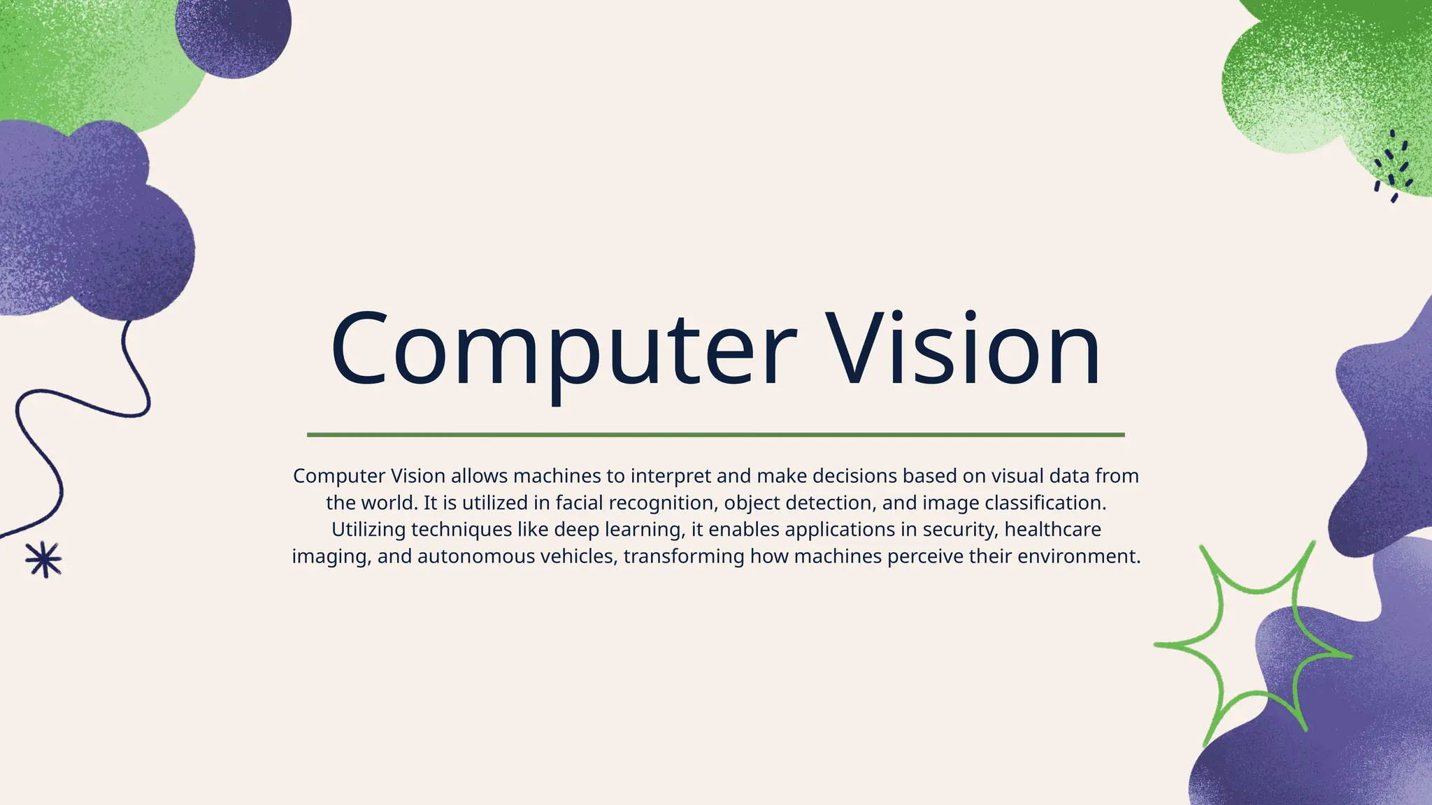 Computer Vision
Computer Vision allows machines to interpret and make decisions based on visual data from
the world. It is utilized in facial recognition, object detection, and image classification.
Utilizing techniques like deep learning, it enables applications in security, healthcare
imaging, and autonomous vehicles, transforming how machines perceive their environment.
 