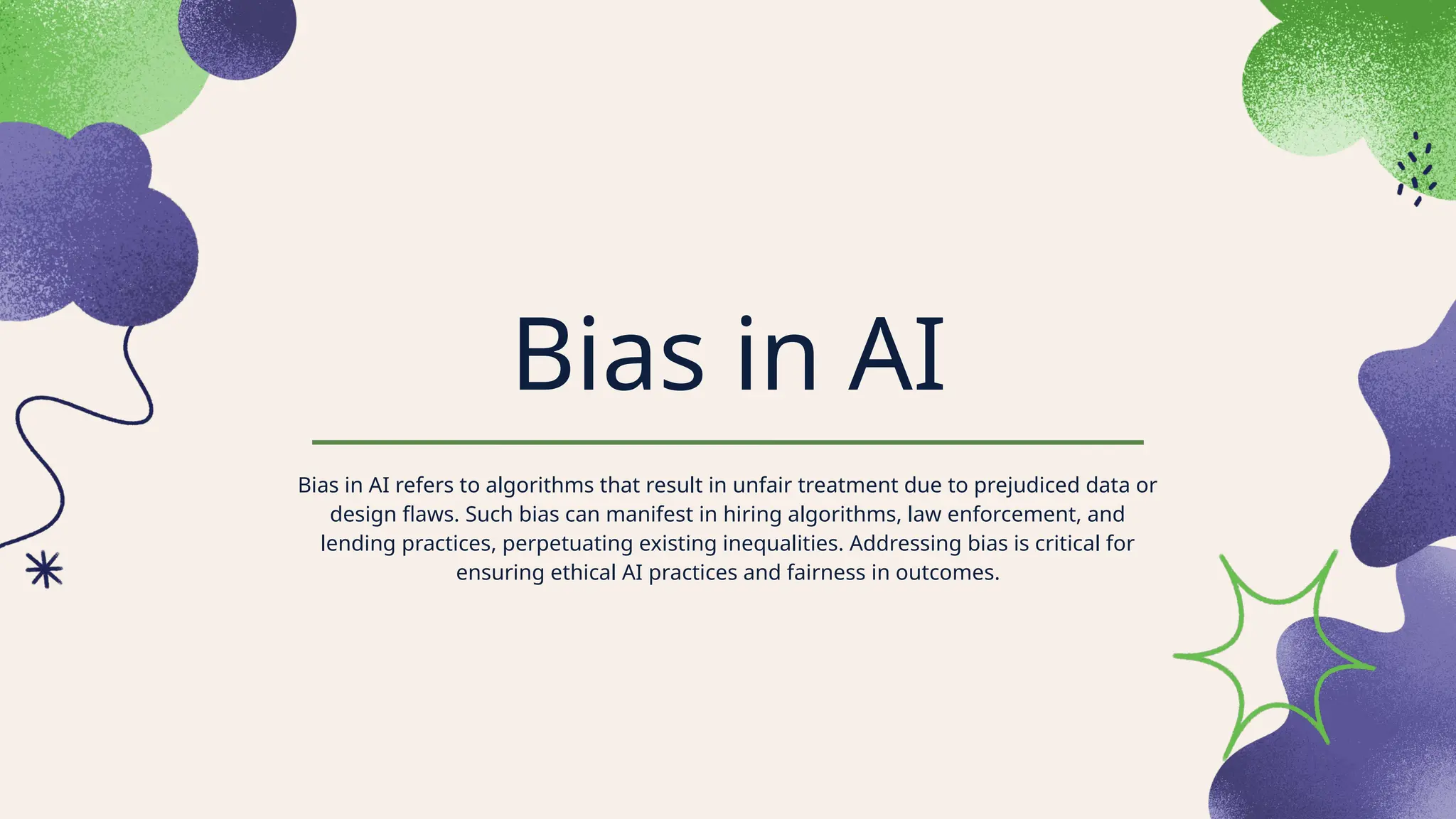 Bias in AI
Bias in AI refers to algorithms that result in unfair treatment due to prejudiced data or
design flaws. Such bias can manifest in hiring algorithms, law enforcement, and
lending practices, perpetuating existing inequalities. Addressing bias is critical for
ensuring ethical AI practices and fairness in outcomes.
 