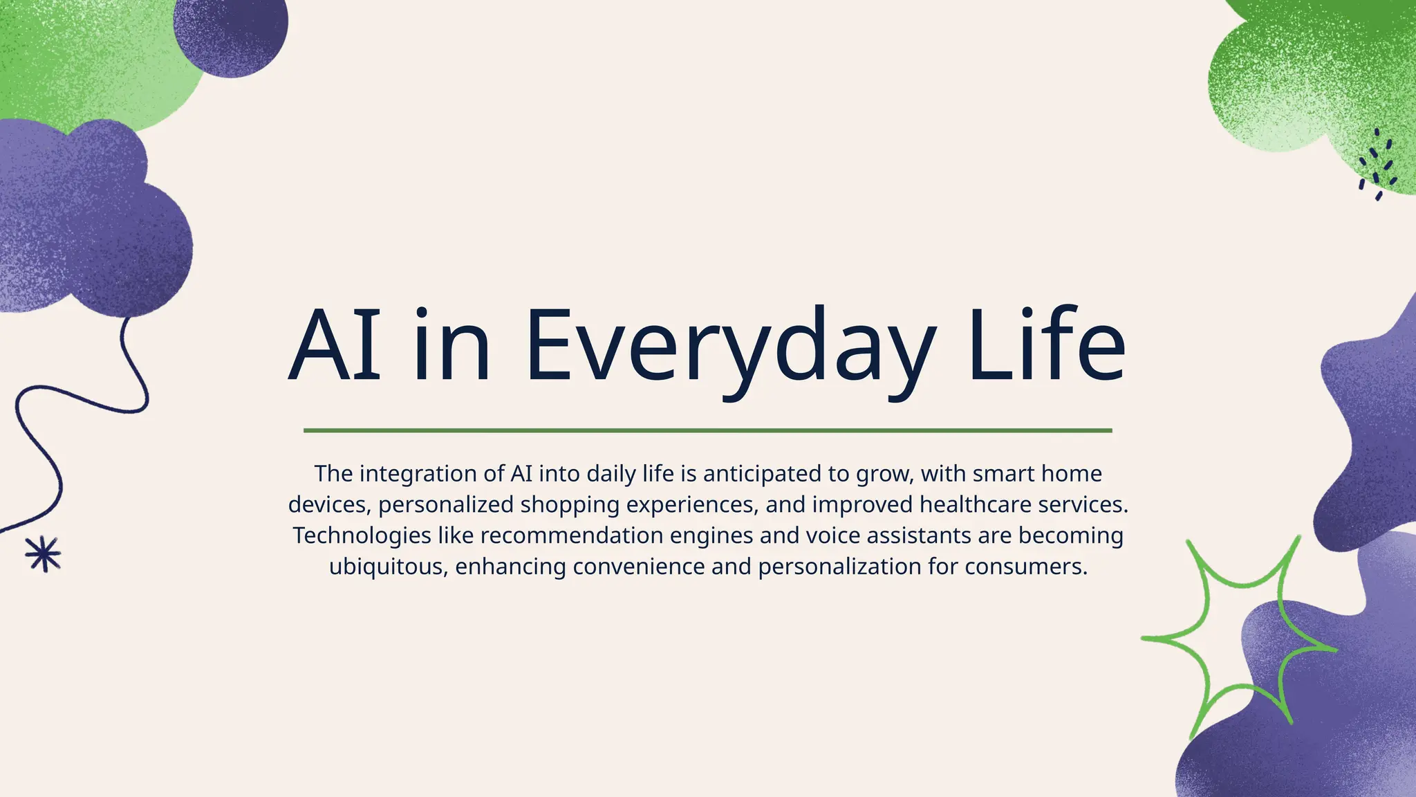 AI in Everyday Life
The integration of AI into daily life is anticipated to grow, with smart home
devices, personalized shopping experiences, and improved healthcare services.
Technologies like recommendation engines and voice assistants are becoming
ubiquitous, enhancing convenience and personalization for consumers.
 